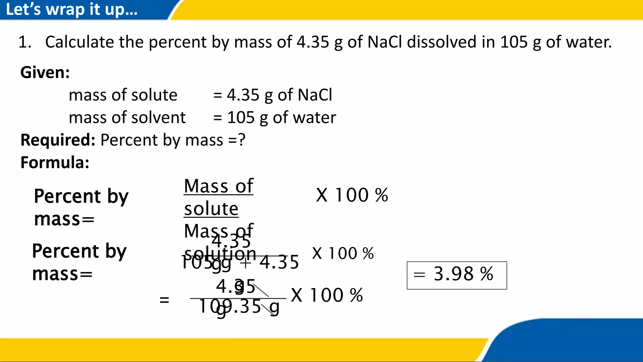 1. Calculate the percent by mass of 4.35 g of NaCl dissolved in 105 g of water.
Percent by
mass=
Mass of
solute
Mass of
solution
X 100 %
Percent by
mass=
105 g + 4.35
g
X 100 %
4.35
g
________________
= 3.98 %
109.35 g
X 100 %4.35
g
________________
=
Given:
mass of solute = 4.35 g of NaCl
mass of solvent = 105 g of water
Required: Percent by mass =?
Formula:
Let’s wrap it up…
 
