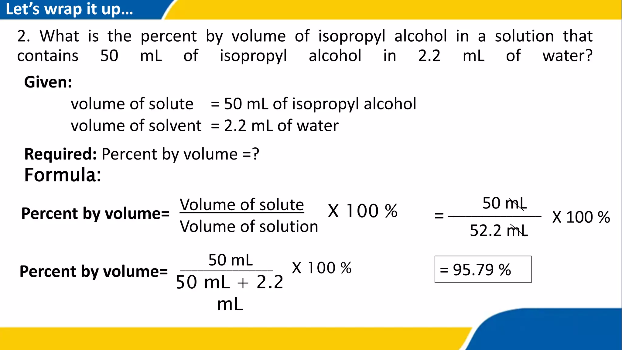 2. What is the percent by volume of isopropyl alcohol in a solution that
contains 50 mL of isopropyl alcohol in 2.2 mL of water?
Percent by volume= Volume of solute
Volume of solution
X 100 %
Percent by volume=
50 mL + 2.2
mL
X 100 %
50 mL________________
= 95.79 %
52.2 mL
X 100 %
50 mL
= ________________
Given:
volume of solute = 50 mL of isopropyl alcohol
volume of solvent = 2.2 mL of water
Required: Percent by volume =?
Formula:
Let’s wrap it up…
 
