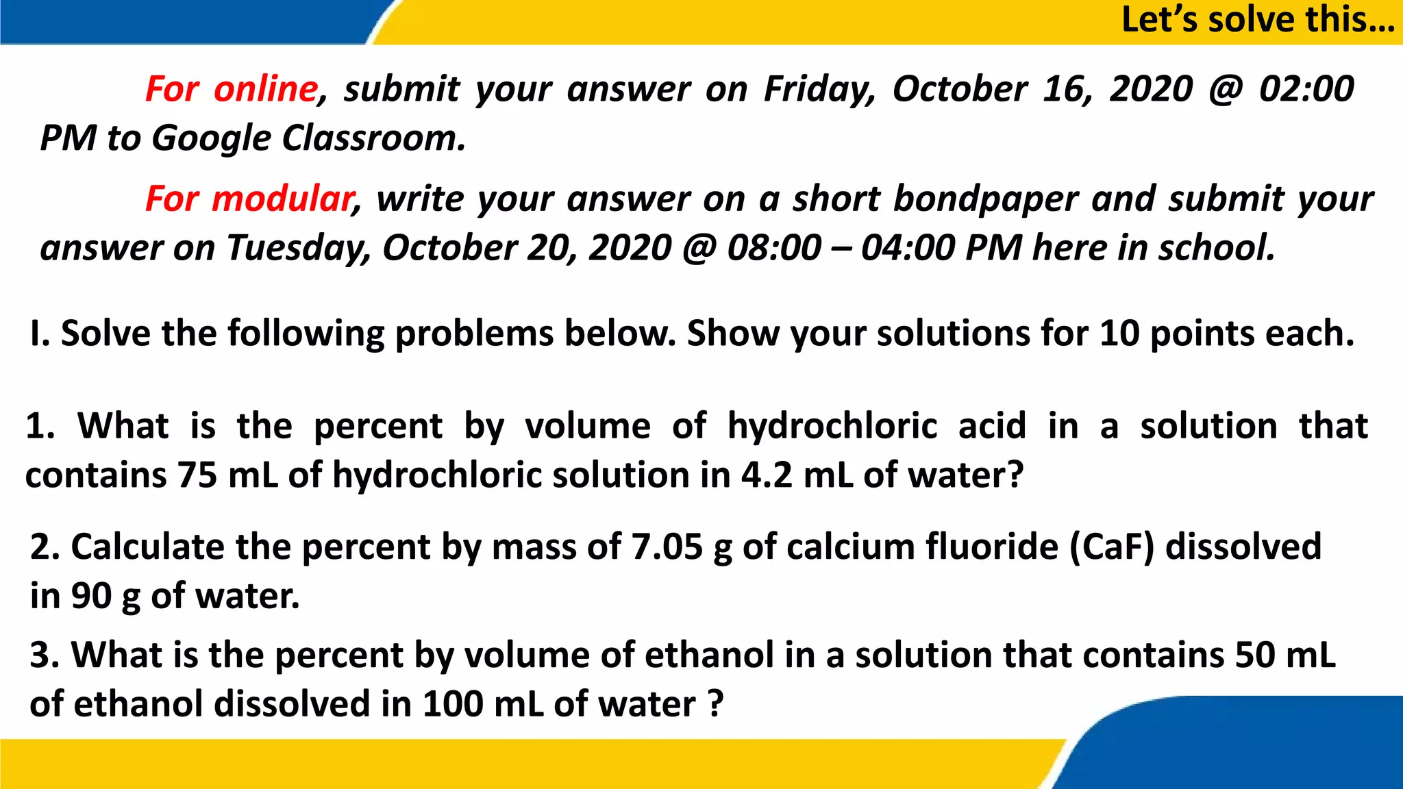 I. Solve the following problems below. Show your solutions for 10 points each.
Let’s solve this…
For online, submit your answer on Friday, October 16, 2020 @ 02:00
PM to Google Classroom.
For modular, write your answer on a short bondpaper and submit your
answer on Tuesday, October 20, 2020 @ 08:00 – 04:00 PM here in school.
1. What is the percent by volume of hydrochloric acid in a solution that
contains 75 mL of hydrochloric solution in 4.2 mL of water?
2. Calculate the percent by mass of 7.05 g of calcium fluoride (CaF) dissolved
in 90 g of water.
3. What is the percent by volume of ethanol in a solution that contains 50 mL
of ethanol dissolved in 100 mL of water ?
 