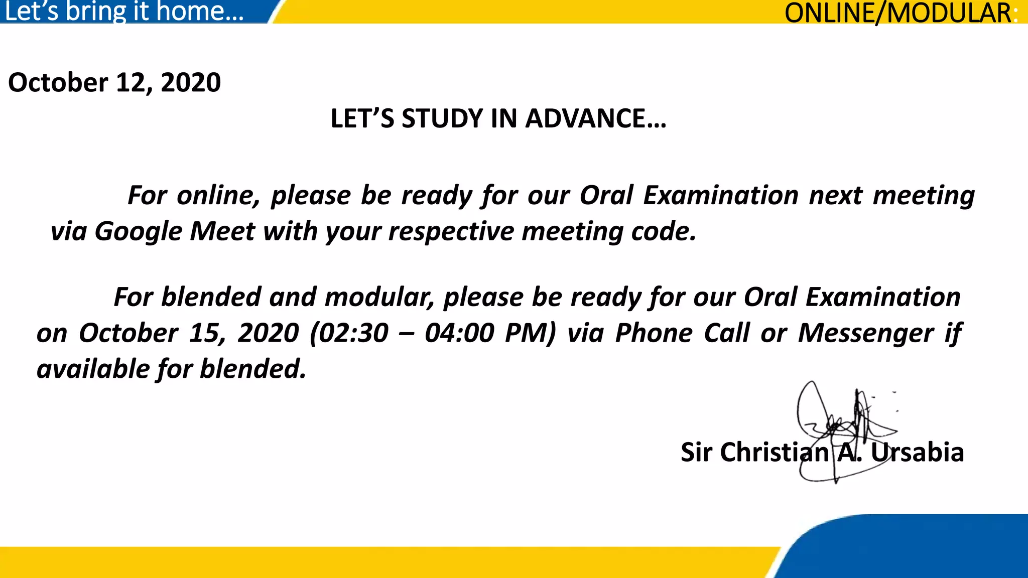 October 12, 2020
LET’S STUDY IN ADVANCE…
Let’s bring it home…
For online, please be ready for our Oral Examination next meeting
via Google Meet with your respective meeting code.
Sir Christian A. Ursabia
ONLINE/MODULAR:
For blended and modular, please be ready for our Oral Examination
on October 15, 2020 (02:30 – 04:00 PM) via Phone Call or Messenger if
available for blended.
 