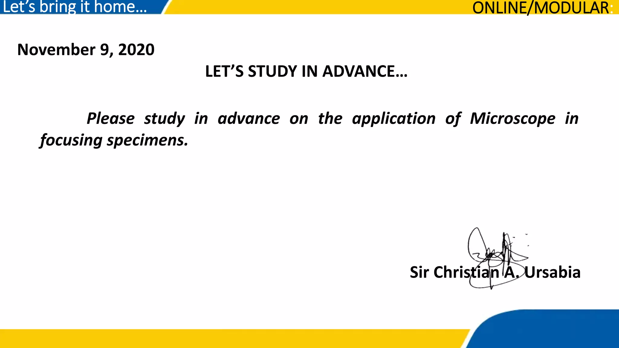 November 9, 2020
LET’S STUDY IN ADVANCE…
Let’s bring it home…
Please study in advance on the application of Microscope in
focusing specimens.
Sir Christian A. Ursabia
ONLINE/MODULAR:
 