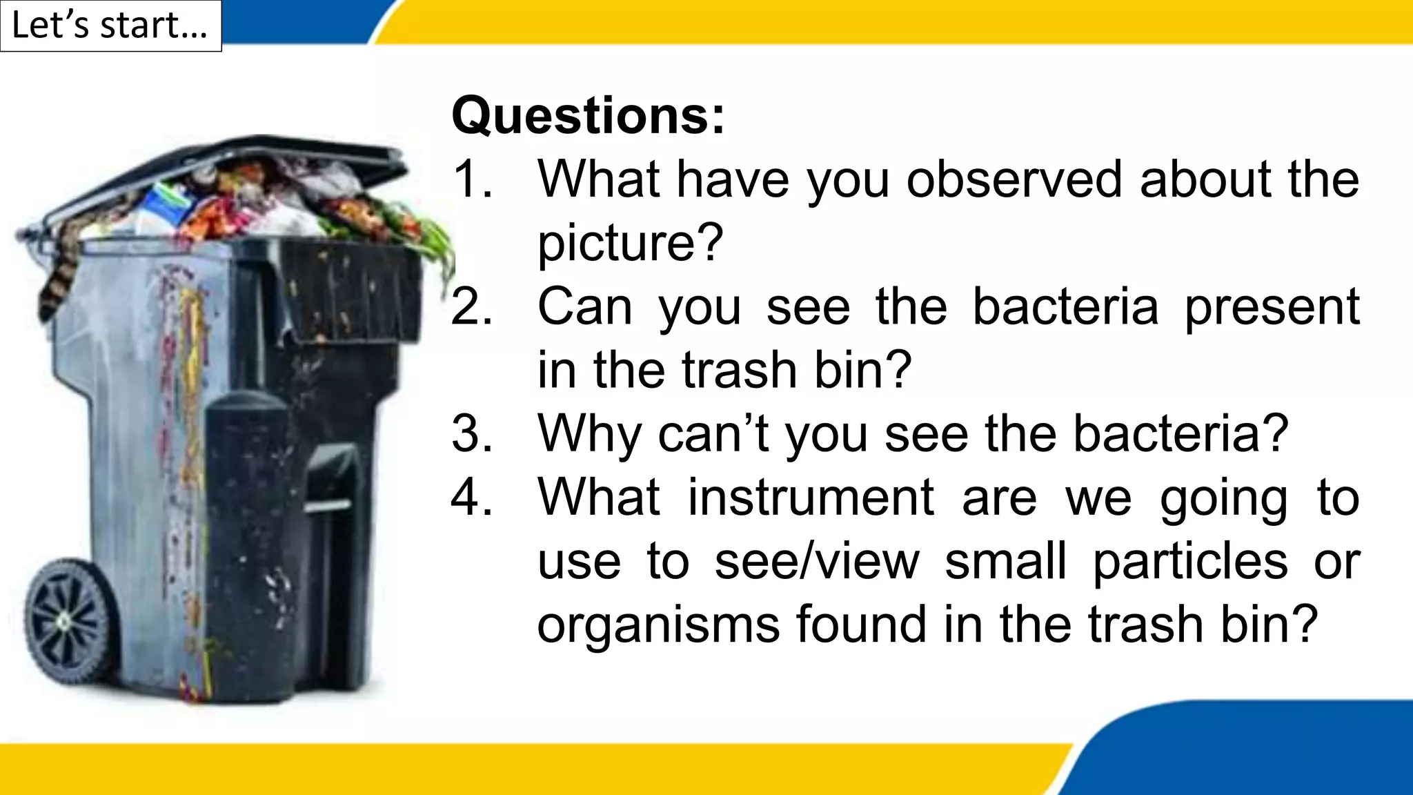 Let’s start…
Questions:
1. What have you observed about the
picture?
2. Can you see the bacteria present
in the trash bin?
3. Why can’t you see the bacteria?
4. What instrument are we going to
use to see/view small particles or
organisms found in the trash bin?
 