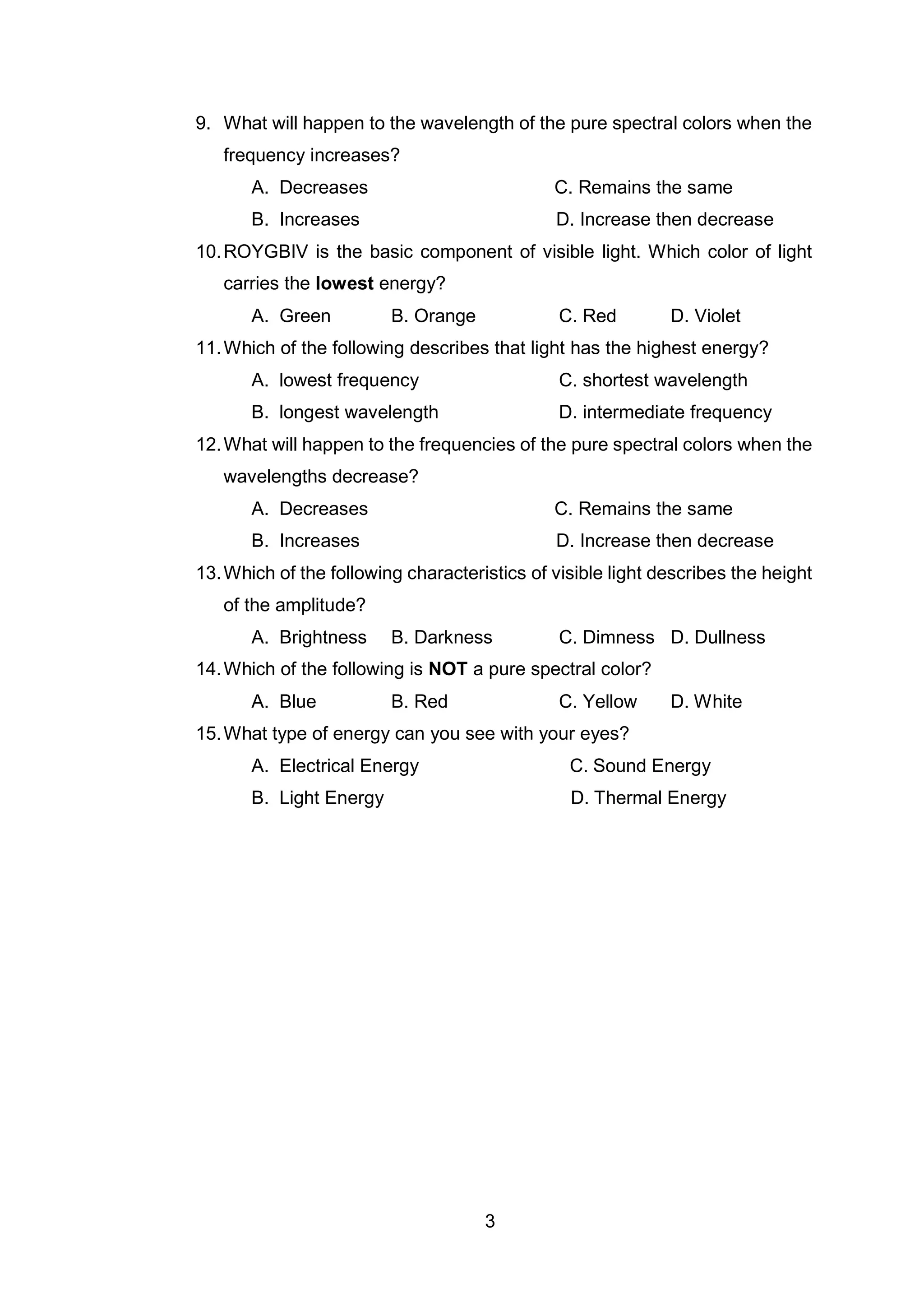 3
9. What will happen to the wavelength of the pure spectral colors when the
frequency increases?
A. Decreases C. Remains the same
B. Increases D. Increase then decrease
10.ROYGBIV is the basic component of visible light. Which color of light
carries the lowest energy?
A. Green B. Orange C. Red D. Violet
11.Which of the following describes that light has the highest energy?
A. lowest frequency C. shortest wavelength
B. longest wavelength D. intermediate frequency
12.What will happen to the frequencies of the pure spectral colors when the
wavelengths decrease?
A. Decreases C. Remains the same
B. Increases D. Increase then decrease
13.Which of the following characteristics of visible light describes the height
of the amplitude?
A. Brightness B. Darkness C. Dimness D. Dullness
14.Which of the following is NOT a pure spectral color?
A. Blue B. Red C. Yellow D. White
15.What type of energy can you see with your eyes?
A. Electrical Energy C. Sound Energy
B. Light Energy D. Thermal Energy
 