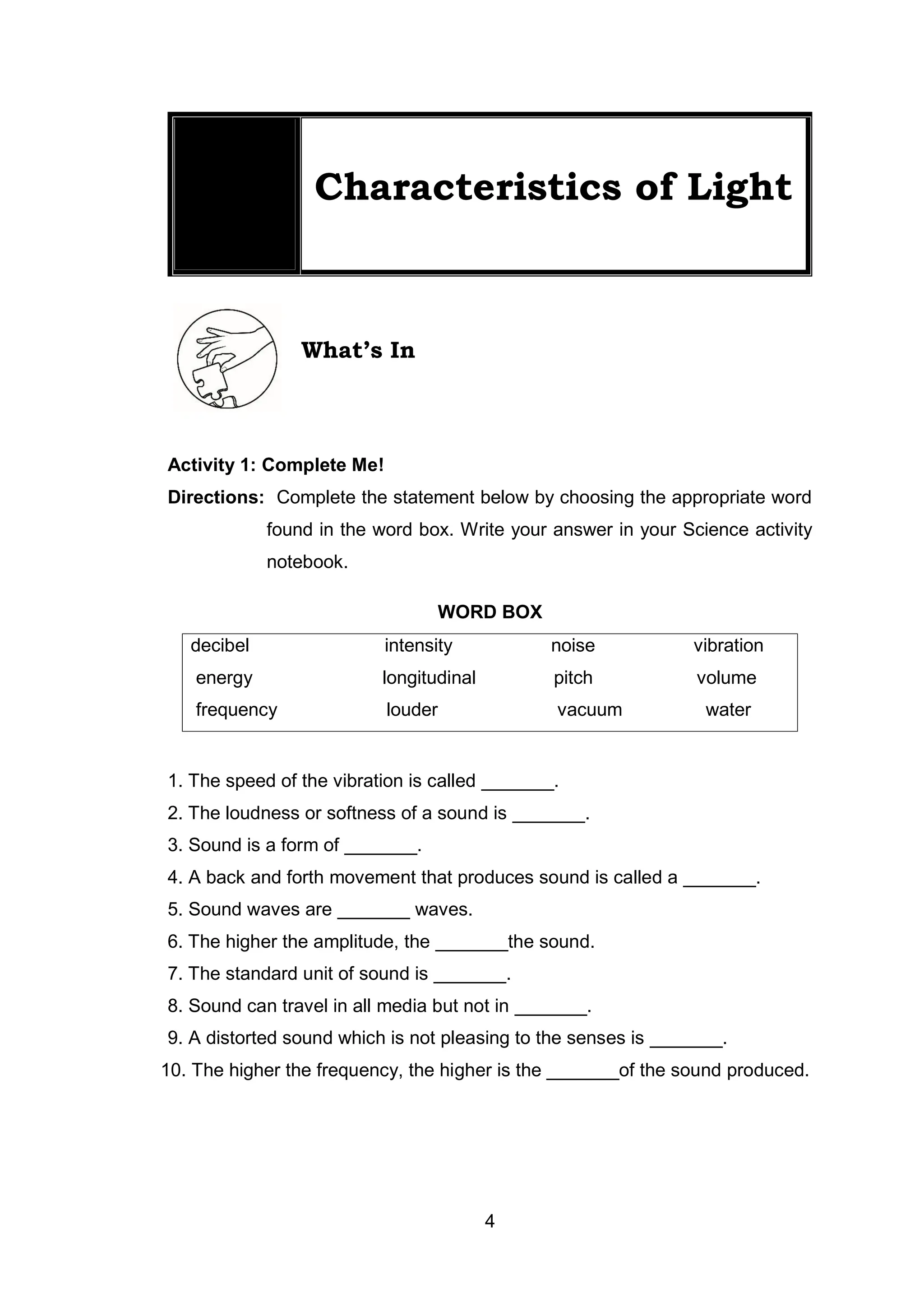 4
Lesson
1
Characteristics of Light
What’s In
Activity 1: Complete Me!
Directions: Complete the statement below by choosing the appropriate word
found in the word box. Write your answer in your Science activity
notebook.
WORD BOX
decibel intensity noise vibration
energy longitudinal pitch volume
frequency louder vacuum water
1. The speed of the vibration is called _______.
2. The loudness or softness of a sound is _______.
3. Sound is a form of _______.
4. A back and forth movement that produces sound is called a _______.
5. Sound waves are _______ waves.
6. The higher the amplitude, the _______the sound.
7. The standard unit of sound is _______.
8. Sound can travel in all media but not in _______.
9. A distorted sound which is not pleasing to the senses is _______.
10. The higher the frequency, the higher is the _______of the sound produced.
 