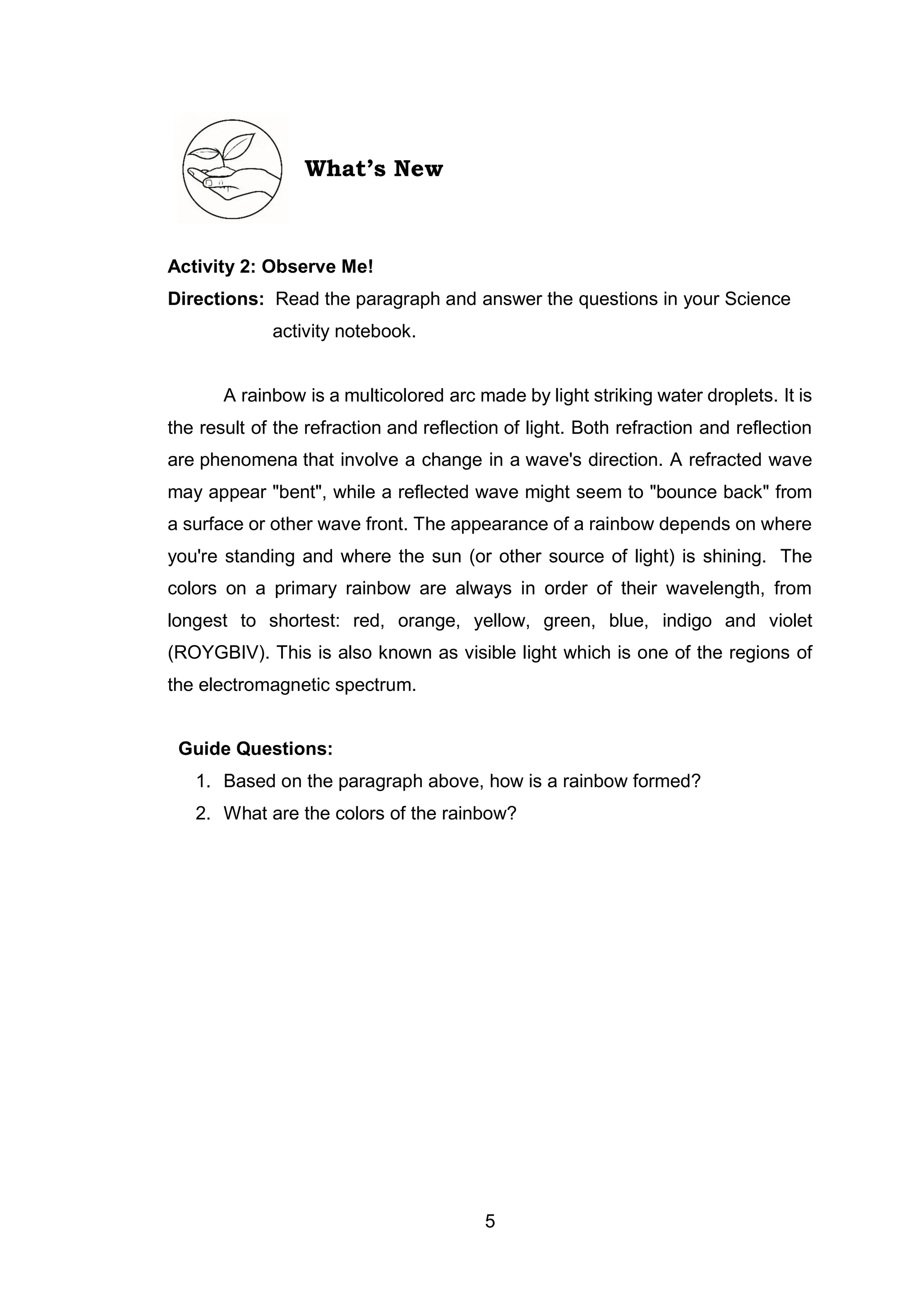5
What’s New
Activity 2: Observe Me!
Directions: Read the paragraph and answer the questions in your Science
activity notebook.
A rainbow is a multicolored arc made by light striking water droplets. It is
the result of the refraction and reflection of light. Both refraction and reflection
are phenomena that involve a change in a wave's direction. A refracted wave
may appear "bent", while a reflected wave might seem to "bounce back" from
a surface or other wave front. The appearance of a rainbow depends on where
you're standing and where the sun (or other source of light) is shining. The
colors on a primary rainbow are always in order of their wavelength, from
longest to shortest: red, orange, yellow, green, blue, indigo and violet
(ROYGBIV). This is also known as visible light which is one of the regions of
the electromagnetic spectrum.
Guide Questions:
1. Based on the paragraph above, how is a rainbow formed?
2. What are the colors of the rainbow?
 
