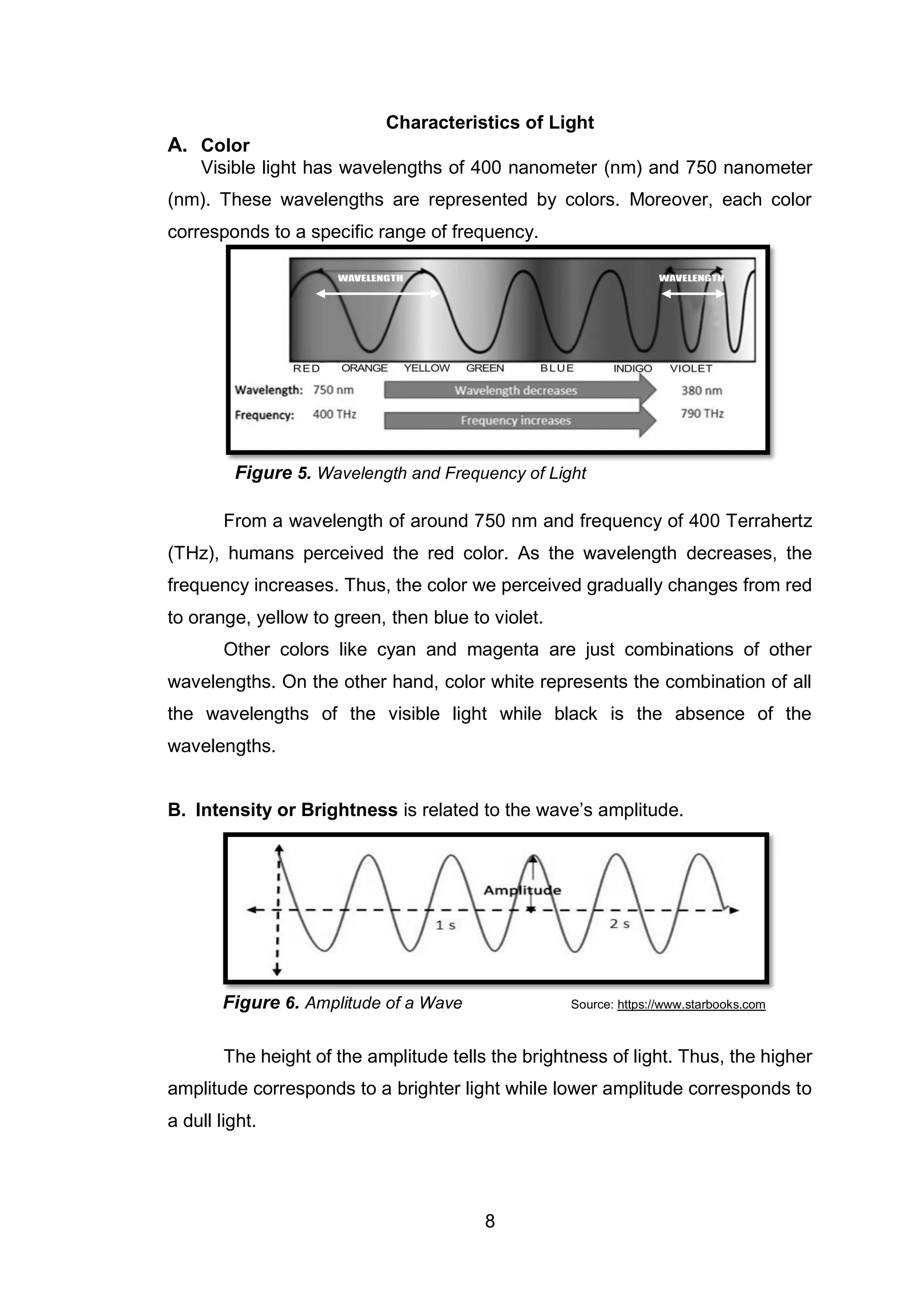 8
Characteristics of Light
A. Color
Visible light has wavelengths of 400 nanometer (nm) and 750 nanometer
(nm). These wavelengths are represented by colors. Moreover, each color
corresponds to a specific range of frequency.
From a wavelength of around 750 nm and frequency of 400 Terrahertz
(THz), humans perceived the red color. As the wavelength decreases, the
frequency increases. Thus, the color we perceived gradually changes from red
to orange, yellow to green, then blue to violet.
Other colors like cyan and magenta are just combinations of other
wavelengths. On the other hand, color white represents the combination of all
the wavelengths of the visible light while black is the absence of the
wavelengths.
B. Intensity or Brightness is related to the wave’s amplitude.
Figure 6. Amplitude of a Wave Source: https://www.starbooks.com
The height of the amplitude tells the brightness of light. Thus, the higher
amplitude corresponds to a brighter light while lower amplitude corresponds to
a dull light.
Figure 5. Wavelength and Frequency of Light
 