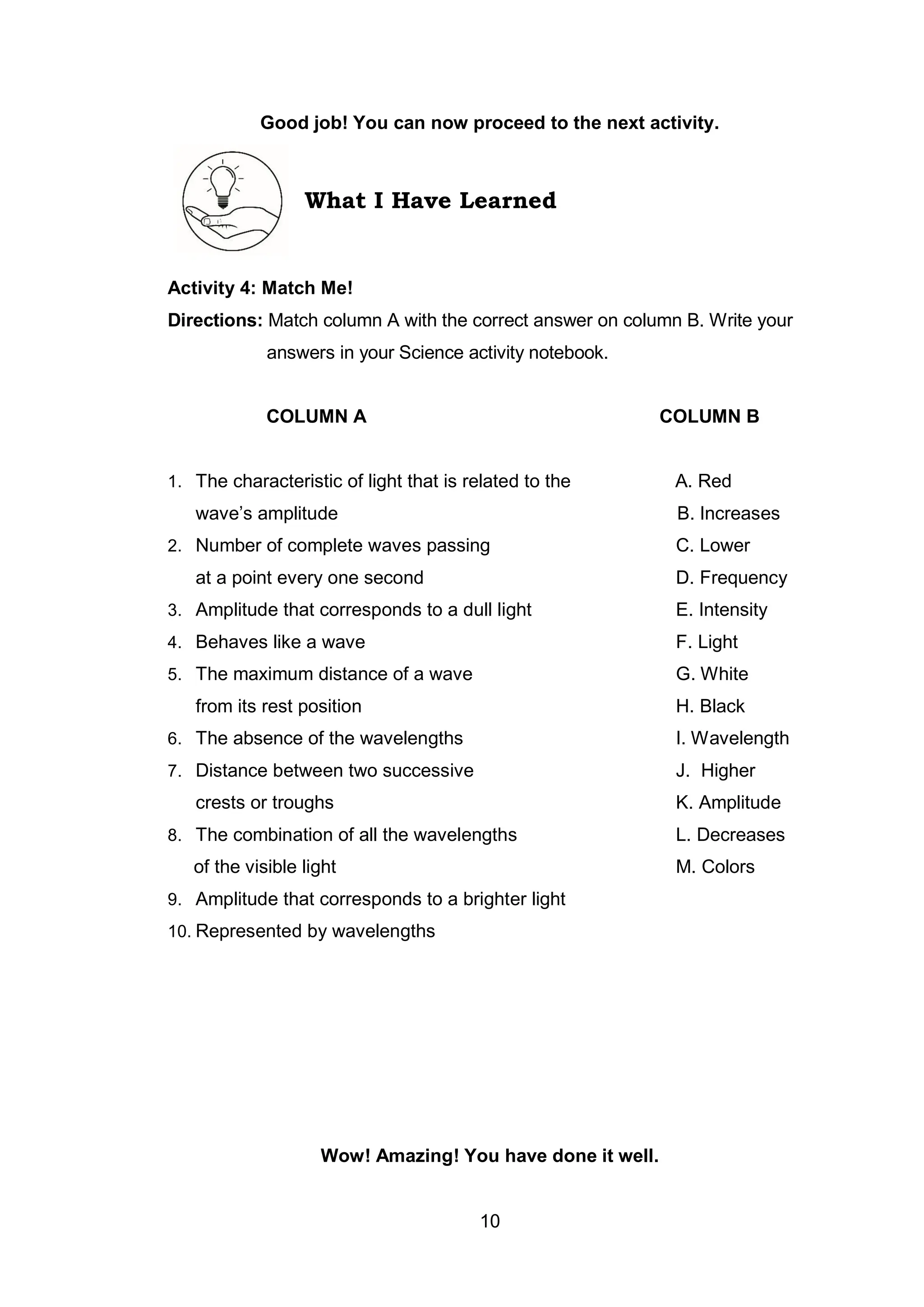 10
Good job! You can now proceed to the next activity.
What I Have Learned
Activity 4: Match Me!
Directions: Match column A with the correct answer on column B. Write your
answers in your Science activity notebook.
COLUMN A COLUMN B
1. The characteristic of light that is related to the A. Red
wave’s amplitude B. Increases
2. Number of complete waves passing C. Lower
at a point every one second D. Frequency
3. Amplitude that corresponds to a dull light E. Intensity
4. Behaves like a wave F. Light
5. The maximum distance of a wave G. White
from its rest position H. Black
6. The absence of the wavelengths I. Wavelength
7. Distance between two successive J. Higher
crests or troughs K. Amplitude
8. The combination of all the wavelengths L. Decreases
of the visible light M. Colors
9. Amplitude that corresponds to a brighter light
10. Represented by wavelengths
Wow! Amazing! You have done it well.
 