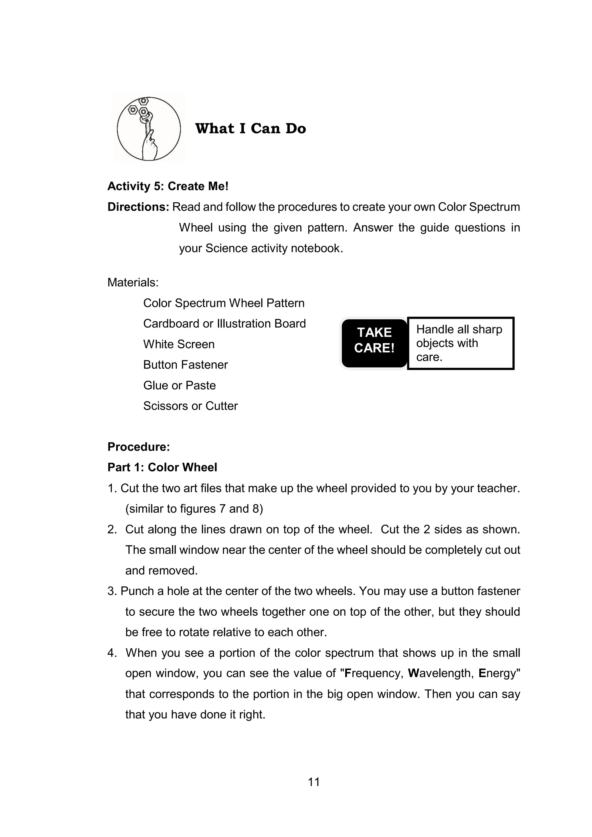 11
What I Can Do
Activity 5: Create Me!
Directions: Read and follow the procedures to create your own Color Spectrum
Wheel using the given pattern. Answer the guide questions in
your Science activity notebook.
Materials:
Color Spectrum Wheel Pattern
Cardboard or Illustration Board
White Screen
Button Fastener
Glue or Paste
Scissors or Cutter
Procedure:
Part 1: Color Wheel
1. Cut the two art files that make up the wheel provided to you by your teacher.
(similar to figures 7 and 8)
2. Cut along the lines drawn on top of the wheel. Cut the 2 sides as shown.
The small window near the center of the wheel should be completely cut out
and removed.
3. Punch a hole at the center of the two wheels. You may use a button fastener
to secure the two wheels together one on top of the other, but they should
be free to rotate relative to each other.
4. When you see a portion of the color spectrum that shows up in the small
open window, you can see the value of "Frequency, Wavelength, Energy"
that corresponds to the portion in the big open window. Then you can say
that you have done it right.
TAKE
CARE!
Handle all sharp
objects with
care.
 