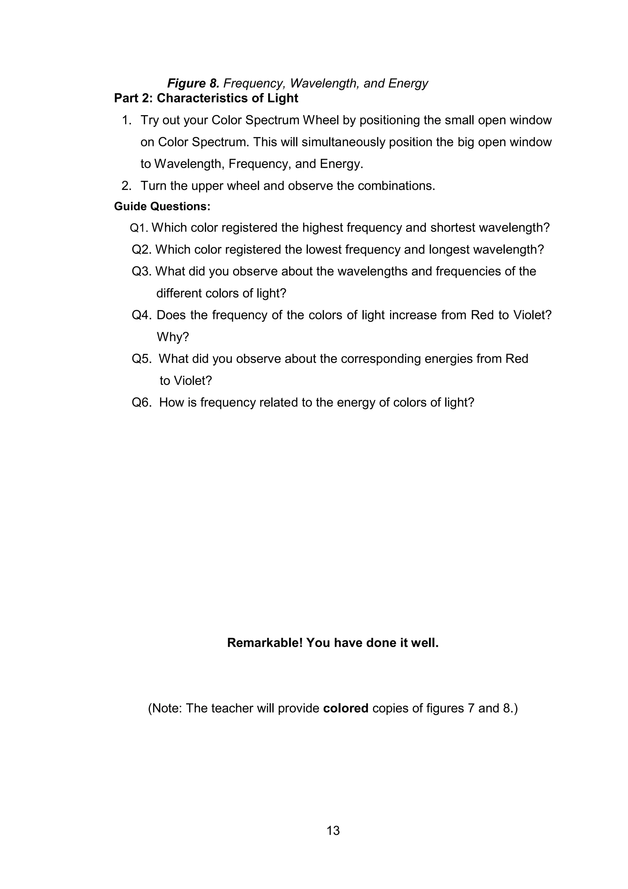 13
Figure 8. Frequency, Wavelength, and Energy
Part 2: Characteristics of Light
1. Try out your Color Spectrum Wheel by positioning the small open window
on Color Spectrum. This will simultaneously position the big open window
to Wavelength, Frequency, and Energy.
2. Turn the upper wheel and observe the combinations.
Guide Questions:
Q1. Which color registered the highest frequency and shortest wavelength?
Q2. Which color registered the lowest frequency and longest wavelength?
Q3. What did you observe about the wavelengths and frequencies of the
different colors of light?
Q4. Does the frequency of the colors of light increase from Red to Violet?
Why?
Q5. What did you observe about the corresponding energies from Red
to Violet?
Q6. How is frequency related to the energy of colors of light?
Remarkable! You have done it well.
(Note: The teacher will provide colored copies of figures 7 and 8.)
 