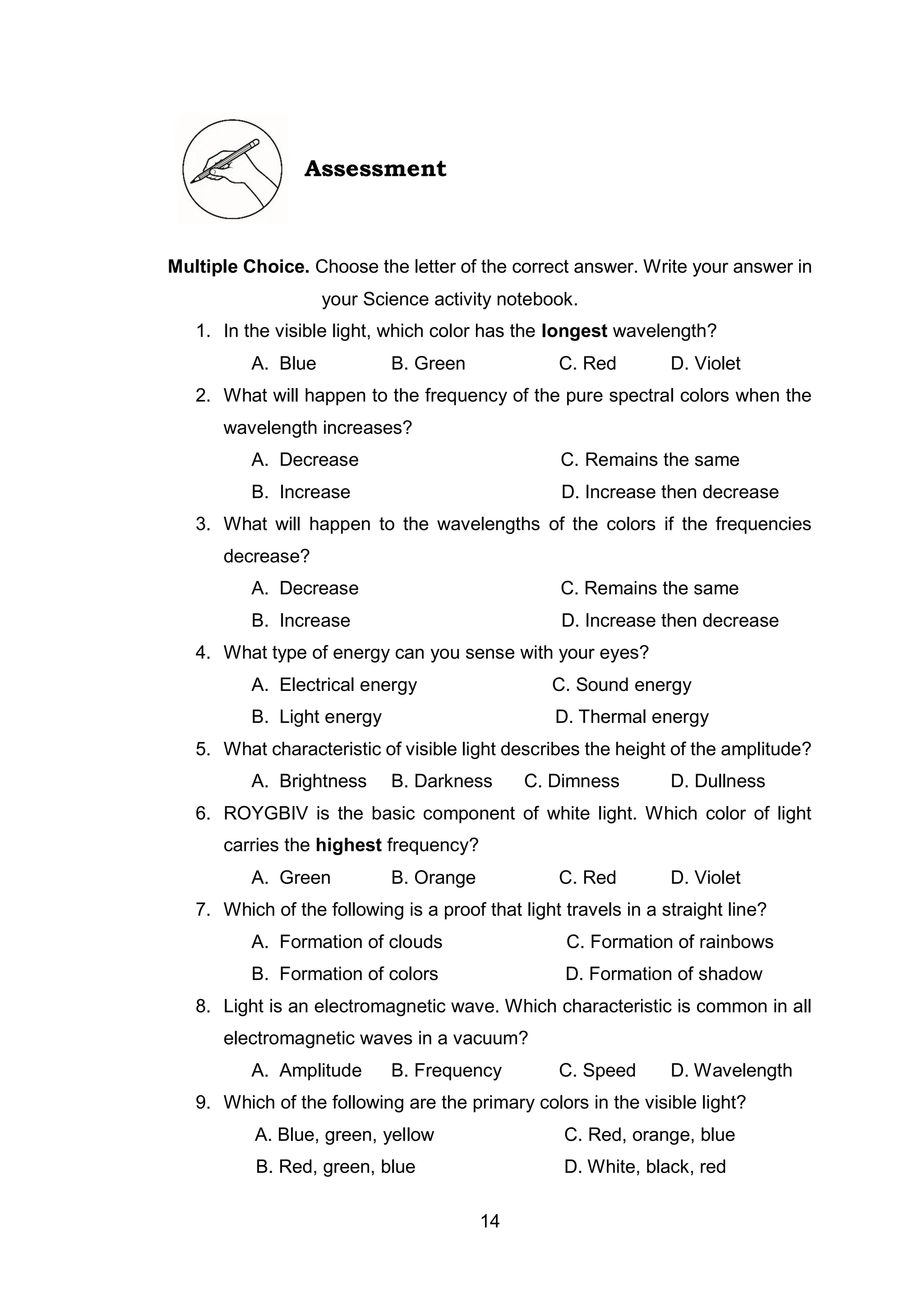14
Assessment
Multiple Choice. Choose the letter of the correct answer. Write your answer in
your Science activity notebook.
1. In the visible light, which color has the longest wavelength?
A. Blue B. Green C. Red D. Violet
2. What will happen to the frequency of the pure spectral colors when the
wavelength increases?
A. Decrease C. Remains the same
B. Increase D. Increase then decrease
3. What will happen to the wavelengths of the colors if the frequencies
decrease?
A. Decrease C. Remains the same
B. Increase D. Increase then decrease
4. What type of energy can you sense with your eyes?
A. Electrical energy C. Sound energy
B. Light energy D. Thermal energy
5. What characteristic of visible light describes the height of the amplitude?
A. Brightness B. Darkness C. Dimness D. Dullness
6. ROYGBIV is the basic component of white light. Which color of light
carries the highest frequency?
A. Green B. Orange C. Red D. Violet
7. Which of the following is a proof that light travels in a straight line?
A. Formation of clouds C. Formation of rainbows
B. Formation of colors D. Formation of shadow
8. Light is an electromagnetic wave. Which characteristic is common in all
electromagnetic waves in a vacuum?
A. Amplitude B. Frequency C. Speed D. Wavelength
9. Which of the following are the primary colors in the visible light?
A. Blue, green, yellow C. Red, orange, blue
B. Red, green, blue D. White, black, red
 