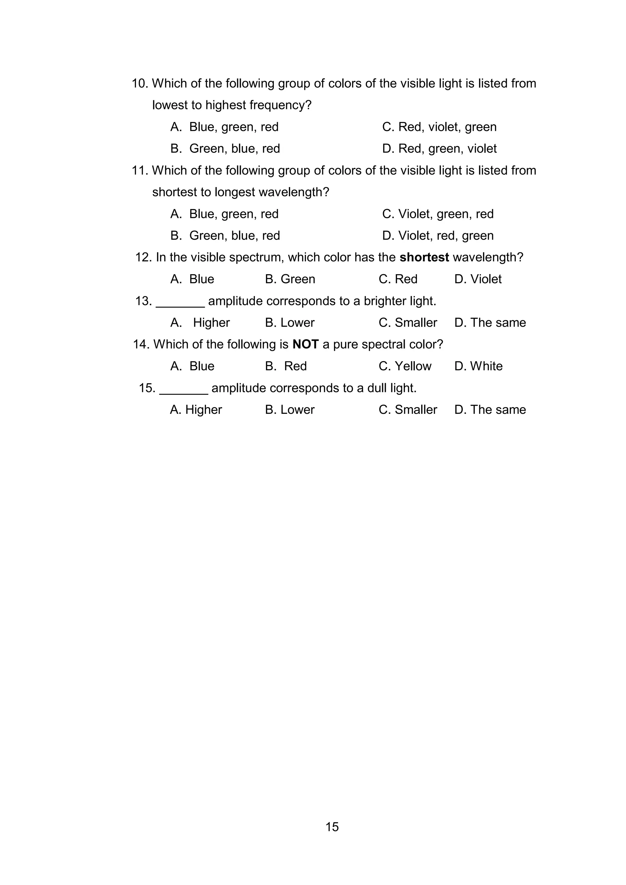 15
10. Which of the following group of colors of the visible light is listed from
lowest to highest frequency?
A. Blue, green, red C. Red, violet, green
B. Green, blue, red D. Red, green, violet
11. Which of the following group of colors of the visible light is listed from
shortest to longest wavelength?
A. Blue, green, red C. Violet, green, red
B. Green, blue, red D. Violet, red, green
12. In the visible spectrum, which color has the shortest wavelength?
A. Blue B. Green C. Red D. Violet
13. _______ amplitude corresponds to a brighter light.
A. Higher B. Lower C. Smaller D. The same
14. Which of the following is NOT a pure spectral color?
A. Blue B. Red C. Yellow D. White
15. _______ amplitude corresponds to a dull light.
A. Higher B. Lower C. Smaller D. The same
 