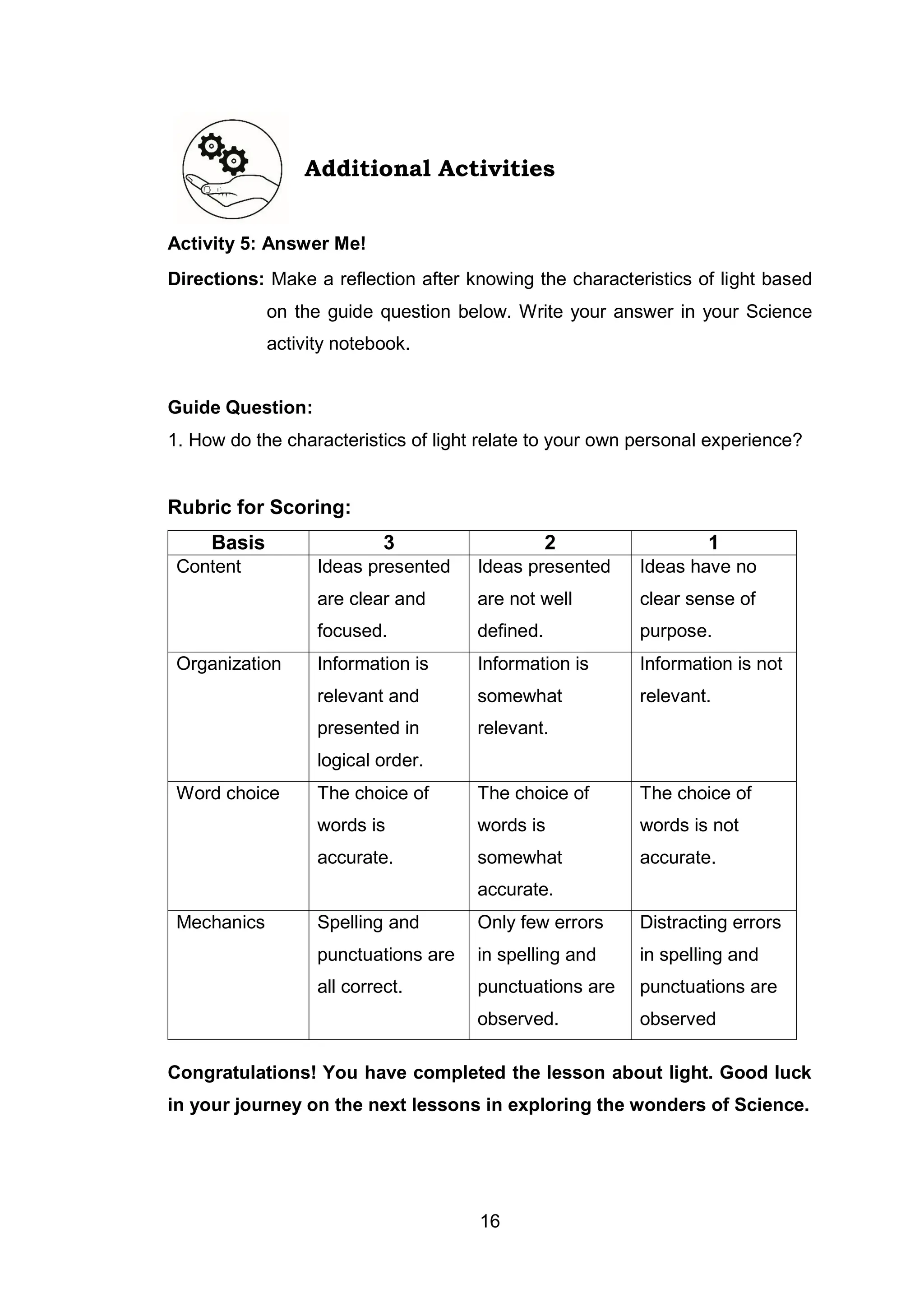 16
Additional Activities
Activity 5: Answer Me!
Directions: Make a reflection after knowing the characteristics of light based
on the guide question below. Write your answer in your Science
activity notebook.
Guide Question:
1. How do the characteristics of light relate to your own personal experience?
Rubric for Scoring:
Basis 3 2 1
Content Ideas presented
are clear and
focused.
Ideas presented
are not well
defined.
Ideas have no
clear sense of
purpose.
Organization Information is
relevant and
presented in
logical order.
Information is
somewhat
relevant.
Information is not
relevant.
Word choice The choice of
words is
accurate.
The choice of
words is
somewhat
accurate.
The choice of
words is not
accurate.
Mechanics Spelling and
punctuations are
all correct.
Only few errors
in spelling and
punctuations are
observed.
Distracting errors
in spelling and
punctuations are
observed
Congratulations! You have completed the lesson about light. Good luck
in your journey on the next lessons in exploring the wonders of Science.
 