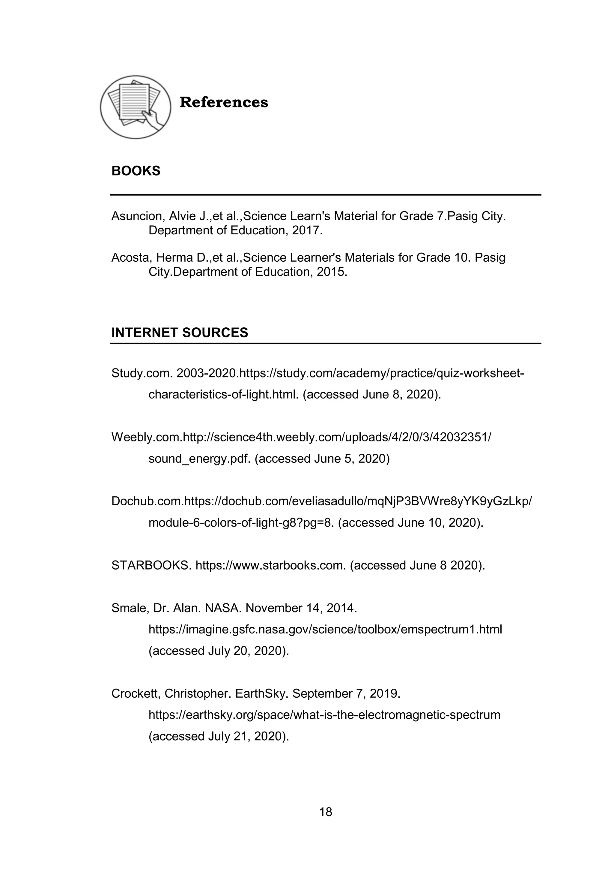 18
References
BOOKS
Asuncion, Alvie J.,et al.,Science Learn's Material for Grade 7.Pasig City.
Department of Education, 2017.
Acosta, Herma D.,et al.,Science Learner's Materials for Grade 10. Pasig
City.Department of Education, 2015.
INTERNET SOURCES
Study.com. 2003-2020.https://study.com/academy/practice/quiz-worksheet-
characteristics-of-light.html. (accessed June 8, 2020).
Weebly.com.http://science4th.weebly.com/uploads/4/2/0/3/42032351/
sound_energy.pdf. (accessed June 5, 2020)
Dochub.com.https://dochub.com/eveliasadullo/mqNjP3BVWre8yYK9yGzLkp/
module-6-colors-of-light-g8?pg=8. (accessed June 10, 2020).
STARBOOKS. https://www.starbooks.com. (accessed June 8 2020).
Smale, Dr. Alan. NASA. November 14, 2014.
https://imagine.gsfc.nasa.gov/science/toolbox/emspectrum1.html
(accessed July 20, 2020).
Crockett, Christopher. EarthSky. September 7, 2019.
https://earthsky.org/space/what-is-the-electromagnetic-spectrum
(accessed July 21, 2020).
 
