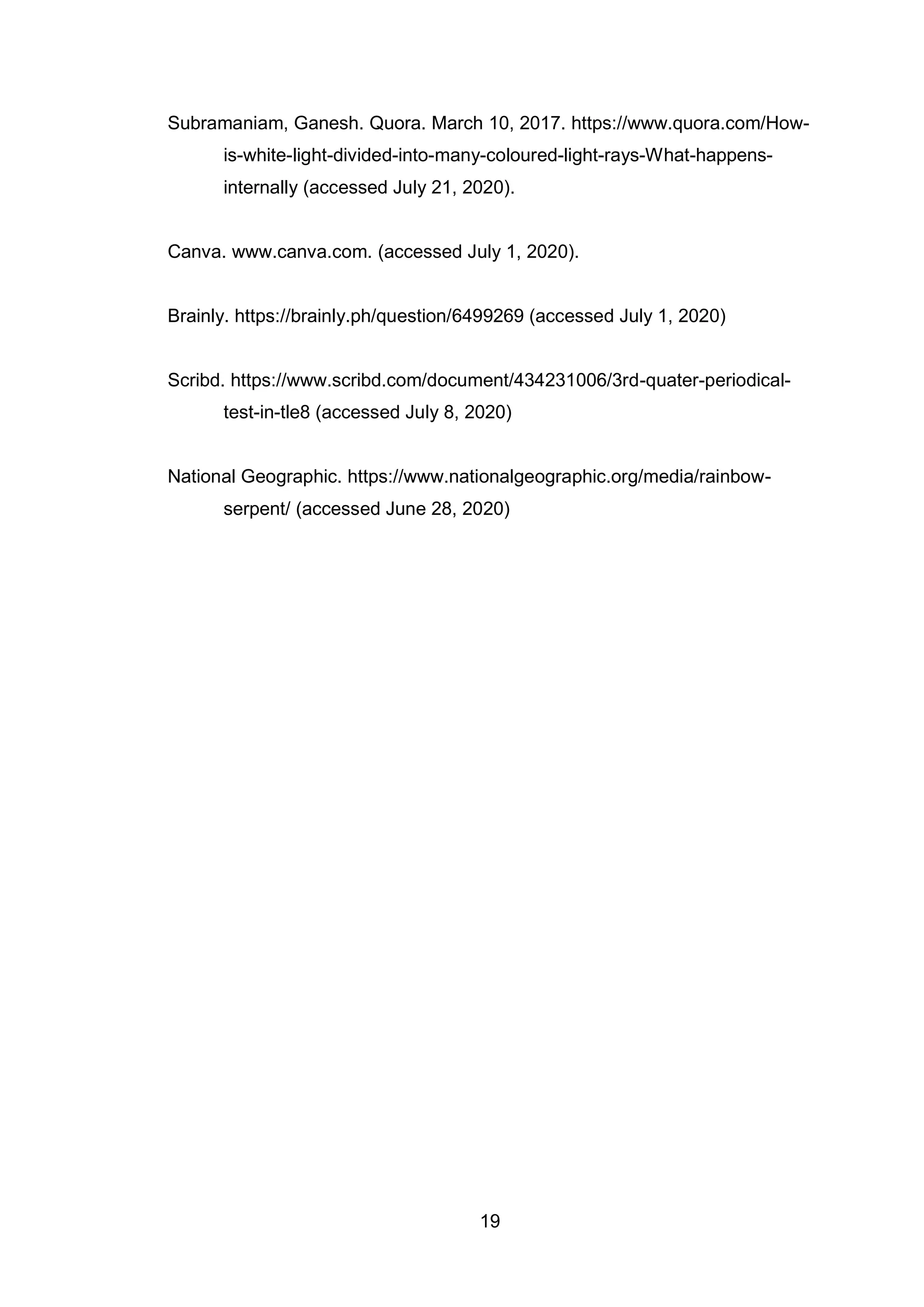 19
Subramaniam, Ganesh. Quora. March 10, 2017. https://www.quora.com/How-
is-white-light-divided-into-many-coloured-light-rays-What-happens-
internally (accessed July 21, 2020).
Canva. www.canva.com. (accessed July 1, 2020).
Brainly. https://brainly.ph/question/6499269 (accessed July 1, 2020)
Scribd. https://www.scribd.com/document/434231006/3rd-quater-periodical-
test-in-tle8 (accessed July 8, 2020)
National Geographic. https://www.nationalgeographic.org/media/rainbow-
serpent/ (accessed June 28, 2020)
 