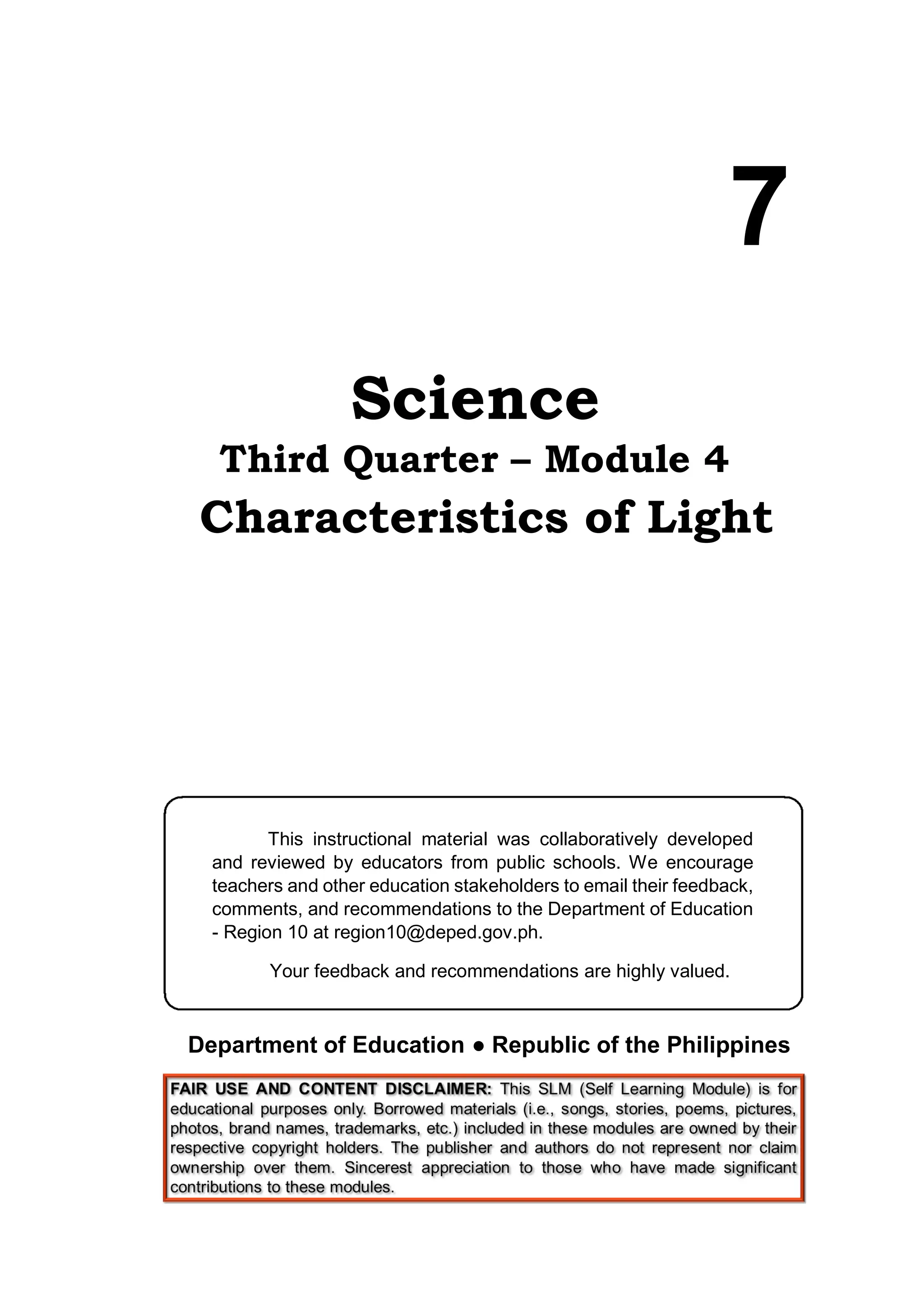 Science
Third Quarter – Module 4
Characteristics of Light
Department of Education ● Republic of the Philippines
7
This instructional material was collaboratively developed
and reviewed by educators from public schools. We encourage
teachers and other education stakeholders to email their feedback,
comments, and recommendations to the Department of Education
- Region 10 at region10@deped.gov.ph.
Your feedback and recommendations are highly valued.
 