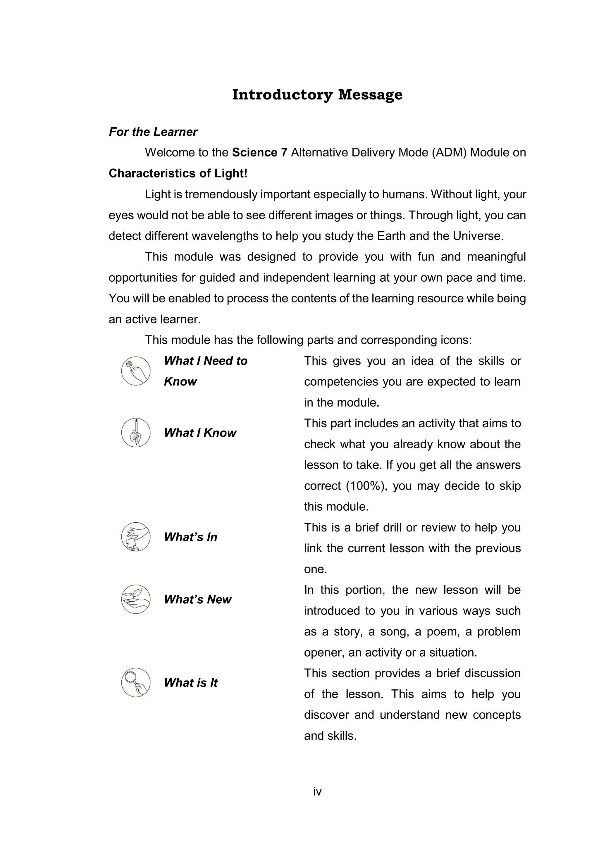 iv
Introductory Message
For the Learner
Welcome to the Science 7 Alternative Delivery Mode (ADM) Module on
Characteristics of Light!
Light is tremendously important especially to humans. Without light, your
eyes would not be able to see different images or things. Through light, you can
detect different wavelengths to help you study the Earth and the Universe.
This module was designed to provide you with fun and meaningful
opportunities for guided and independent learning at your own pace and time.
You will be enabled to process the contents of the learning resource while being
an active learner.
This module has the following parts and corresponding icons:
What I Need to
Know
This gives you an idea of the skills or
competencies you are expected to learn
in the module.
What I Know
This part includes an activity that aims to
check what you already know about the
lesson to take. If you get all the answers
correct (100%), you may decide to skip
this module.
What’s In
This is a brief drill or review to help you
link the current lesson with the previous
one.
What’s New
In this portion, the new lesson will be
introduced to you in various ways such
as a story, a song, a poem, a problem
opener, an activity or a situation.
What is It
This section provides a brief discussion
of the lesson. This aims to help you
discover and understand new concepts
and skills.
 