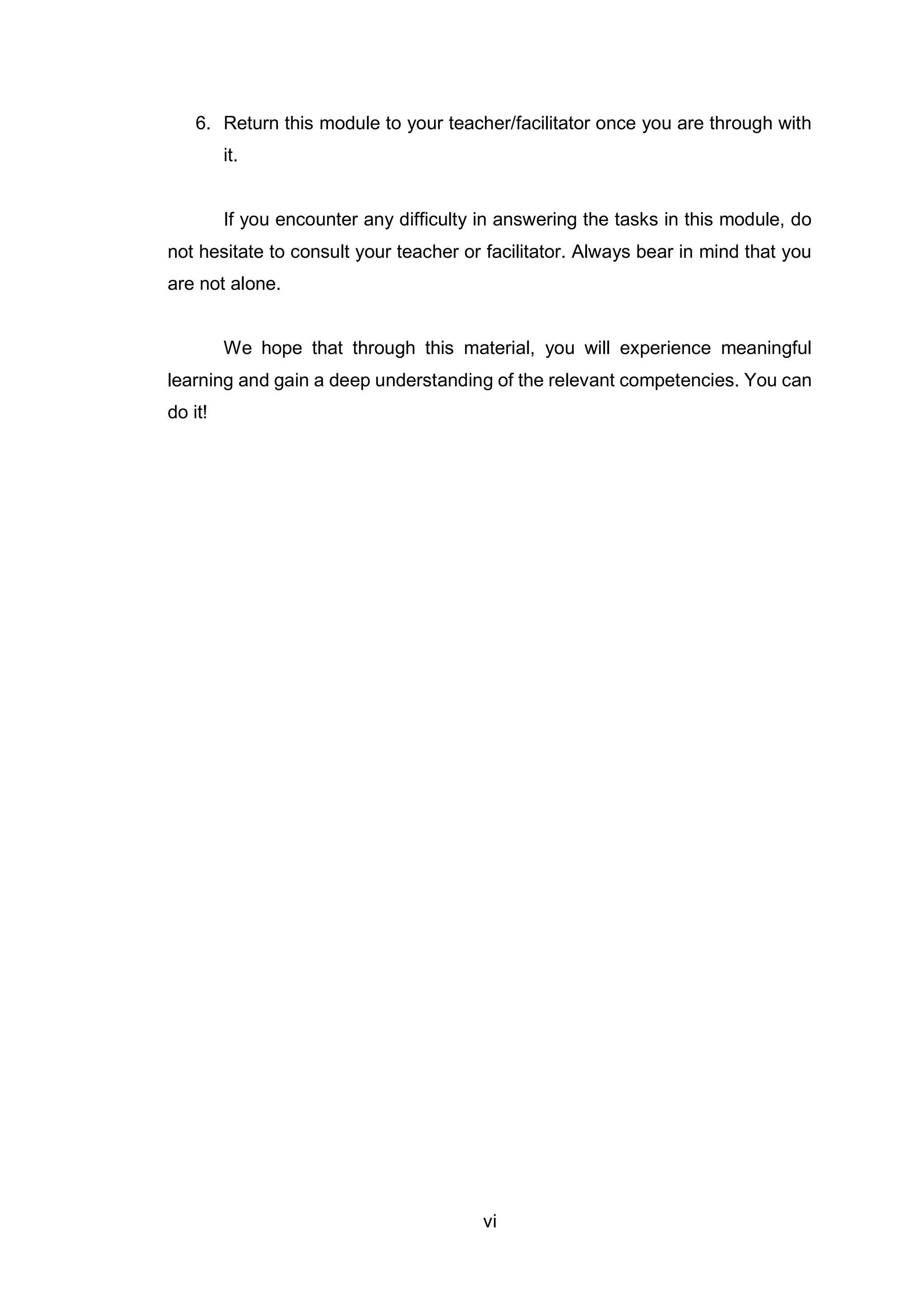 vi
6. Return this module to your teacher/facilitator once you are through with
it.
If you encounter any difficulty in answering the tasks in this module, do
not hesitate to consult your teacher or facilitator. Always bear in mind that you
are not alone.
We hope that through this material, you will experience meaningful
learning and gain a deep understanding of the relevant competencies. You can
do it!
 