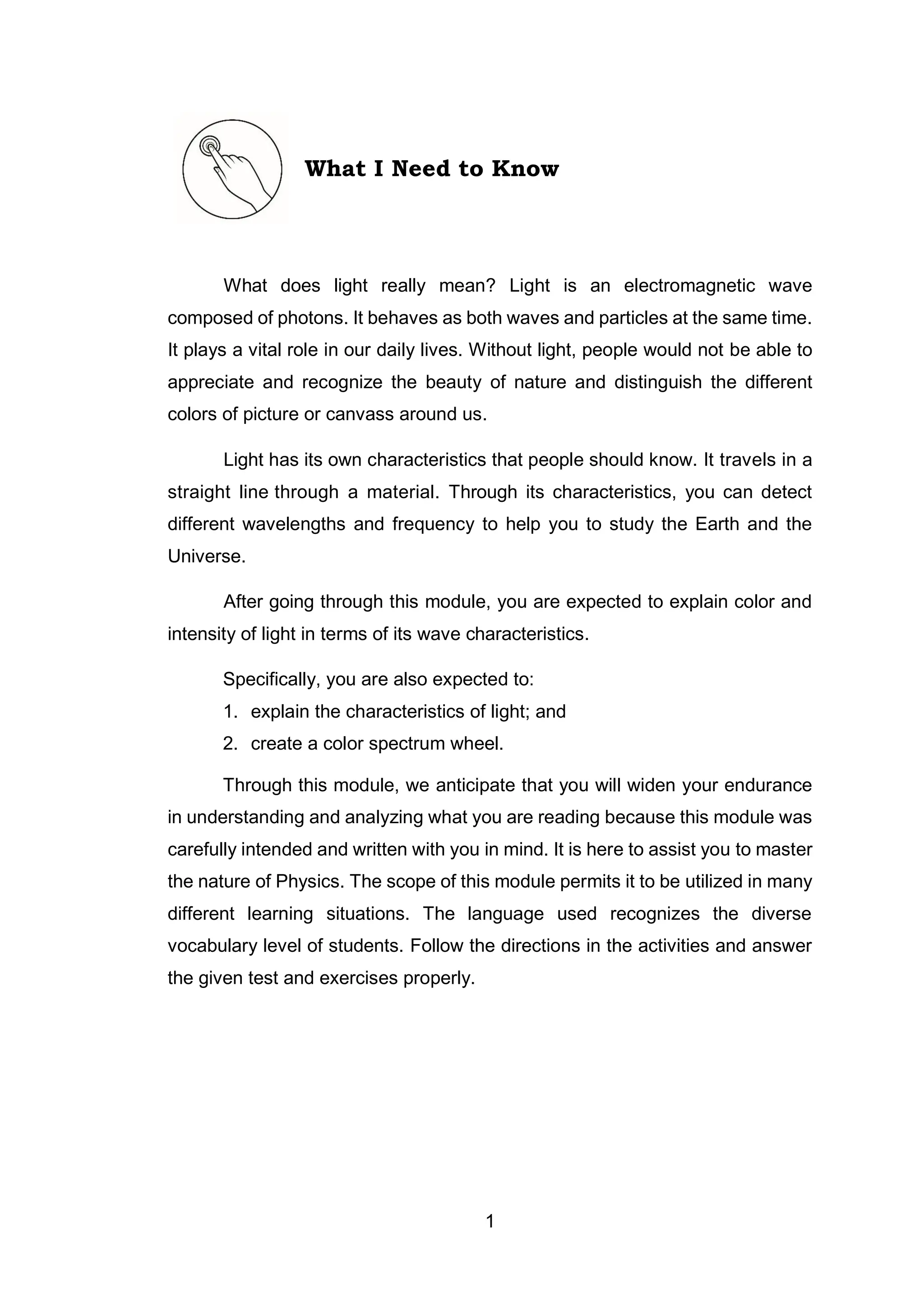 1
What I Need to Know
What does light really mean? Light is an electromagnetic wave
composed of photons. It behaves as both waves and particles at the same time.
It plays a vital role in our daily lives. Without light, people would not be able to
appreciate and recognize the beauty of nature and distinguish the different
colors of picture or canvass around us.
Light has its own characteristics that people should know. It travels in a
straight line through a material. Through its characteristics, you can detect
different wavelengths and frequency to help you to study the Earth and the
Universe.
After going through this module, you are expected to explain color and
intensity of light in terms of its wave characteristics.
Specifically, you are also expected to:
1. explain the characteristics of light; and
2. create a color spectrum wheel.
Through this module, we anticipate that you will widen your endurance
in understanding and analyzing what you are reading because this module was
carefully intended and written with you in mind. It is here to assist you to master
the nature of Physics. The scope of this module permits it to be utilized in many
different learning situations. The language used recognizes the diverse
vocabulary level of students. Follow the directions in the activities and answer
the given test and exercises properly.
 
