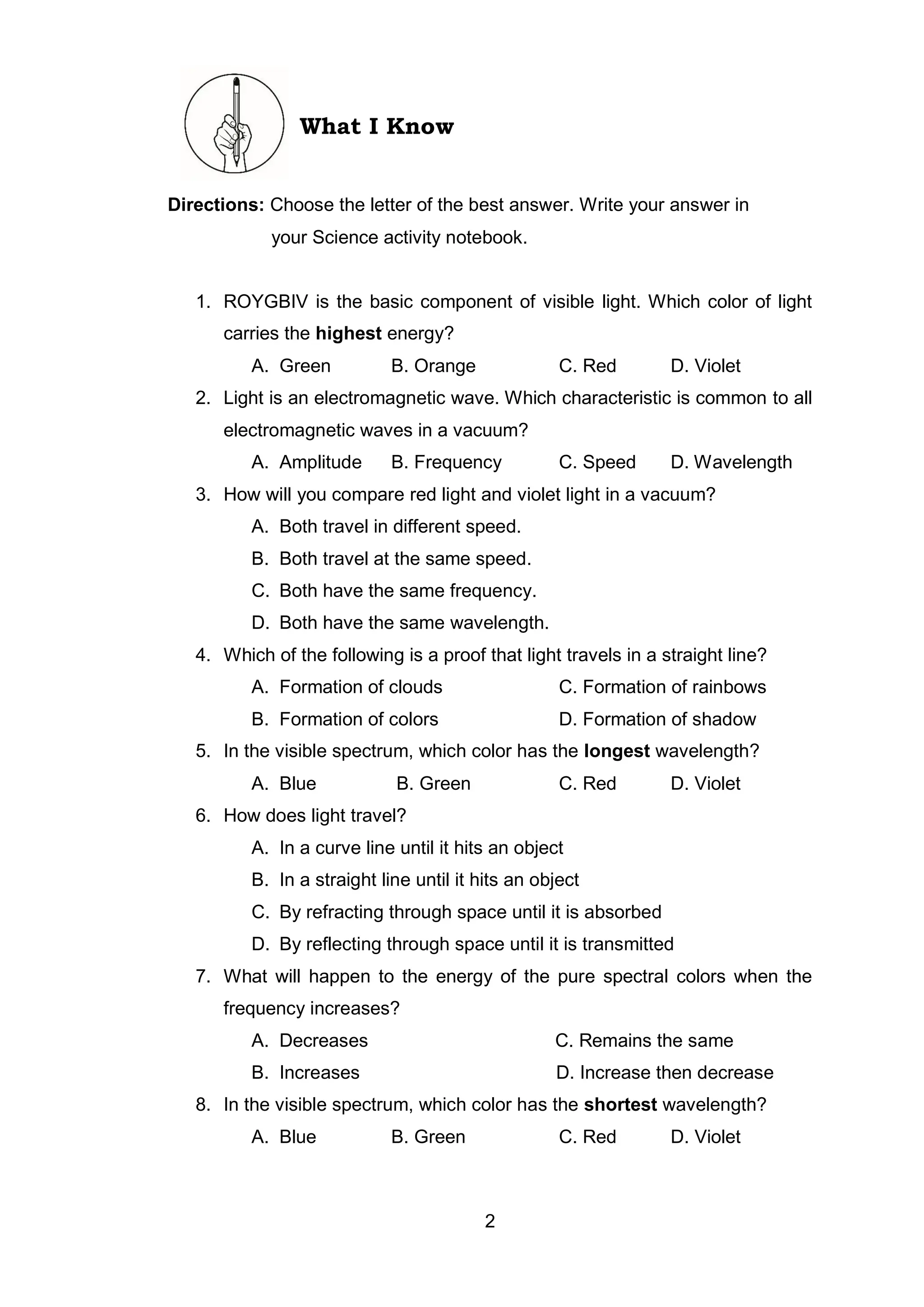 2
What I Know
Directions: Choose the letter of the best answer. Write your answer in
your Science activity notebook.
1. ROYGBIV is the basic component of visible light. Which color of light
carries the highest energy?
A. Green B. Orange C. Red D. Violet
2. Light is an electromagnetic wave. Which characteristic is common to all
electromagnetic waves in a vacuum?
A. Amplitude B. Frequency C. Speed D. Wavelength
3. How will you compare red light and violet light in a vacuum?
A. Both travel in different speed.
B. Both travel at the same speed.
C. Both have the same frequency.
D. Both have the same wavelength.
4. Which of the following is a proof that light travels in a straight line?
A. Formation of clouds C. Formation of rainbows
B. Formation of colors D. Formation of shadow
5. In the visible spectrum, which color has the longest wavelength?
A. Blue B. Green C. Red D. Violet
6. How does light travel?
A. In a curve line until it hits an object
B. In a straight line until it hits an object
C. By refracting through space until it is absorbed
D. By reflecting through space until it is transmitted
7. What will happen to the energy of the pure spectral colors when the
frequency increases?
A. Decreases C. Remains the same
B. Increases D. Increase then decrease
8. In the visible spectrum, which color has the shortest wavelength?
A. Blue B. Green C. Red D. Violet
 