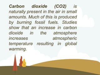 Carbon dioxide (CO2) is
naturally present in the air in small
amounts. Much of this is produced
by burning fossil fuels. Studies
show that an increase in carbon
dioxide in the atmosphere
increases atmospheric
temperature resulting in global
warming.
 