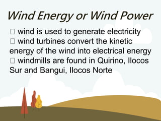 Wind Energy or Wind Power
wind is used to generate electricity
wind turbines convert the kinetic
energy of the wind into electrical energy
windmills are found in Quirino, Ilocos
Sur and Bangui, Ilocos Norte
 