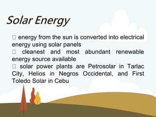 Solar Energy
energy from the sun is converted into electrical
energy using solar panels
cleanest and most abundant renewable
energy source available
solar power plants are Petrosolar in Tarlac
City, Helios in Negros Occidental, and First
Toledo Solar in Cebu
 