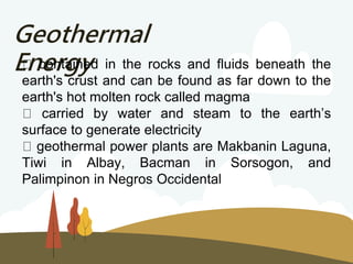 Geothermal
Energy
contained in the rocks and fluids beneath the
earth's crust and can be found as far down to the
earth's hot molten rock called magma
carried by water and steam to the earth’s
surface to generate electricity
geothermal power plants are Makbanin Laguna,
Tiwi in Albay, Bacman in Sorsogon, and
Palimpinon in Negros Occidental
 