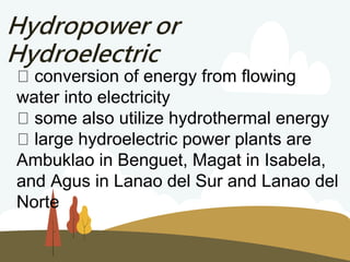 Hydropower or
Hydroelectric
conversion of energy from flowing
water into electricity
some also utilize hydrothermal energy
large hydroelectric power plants are
Ambuklao in Benguet, Magat in Isabela,
and Agus in Lanao del Sur and Lanao del
Norte
 