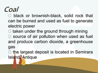 Coal
black or brownish-black, solid rock that
can be burned and used as fuel to generate
electric power
taken under the ground through mining
source of air pollution when used as fuel
and produce carbon dioxide, a greenhouse
gas
the largest deposit is located in Semirara
Island, Antique
 
