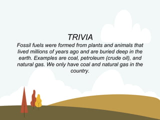 TRIVIA
Fossil fuels were formed from plants and animals that
lived millions of years ago and are buried deep in the
earth. Examples are coal, petroleum (crude oil), and
natural gas. We only have coal and natural gas in the
country.
 