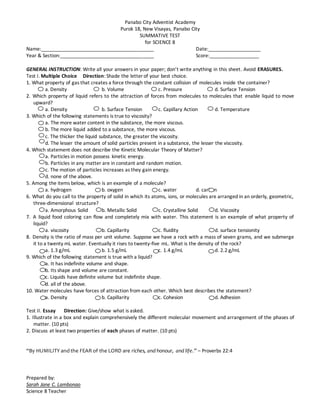 Panabo City Adventist Academy
Purok 18, New Visayas, Panabo City
SUMMATIVE TEST
for SCIENCE 8
Name:_________________________________________ Date:___________________
Year & Section:__________________________________ Score:__________________
GENERAL INSTRUCTION: Write all your answers in your paper; don’t write anything in this sheet. Avoid ERASURES.
Test I. Multiple Choice Direction: Shade the letter of your best choice.
1. What property of gas that creates a force through the constant collision of molecules inside the container?
a. Density b. Volume c. Pressure d. Surface Tension
2. Which property of liquid refers to the attraction of forces from molecules to molecules that enable liquid to move
upward?
a. Density b. Surface Tension c. Capillary Action d. Temperature
3. Which of the following statements is true to viscosity?
a. The more water content in the substance, the more viscous.
b. The more liquid added to a substance, the more viscous.
c. The thicker the liquid substance, the greater the viscosity.
d. The lesser the amount of solid particles present in a substance, the lesser the viscosity.
4. Which statement does not describe the Kinetic Molecular Theory of Matter?
a. Particles in motion possess kinetic energy.
b. Particles in any matter are in constant and random motion.
c. The motion of particles increases as they gain energy.
d. none of the above.
5. Among the items below, which is an example of a molecule?
a. hydrogen b. oxygen c. water d. carbon
6. What do you call to the property of solid in which its atoms, ions, or molecules are arranged in an orderly, geometric,
three-dimensional structure?
a. Amorphous Solid b. Metallic Solid c. Crystalline Solid d. Viscosity
7. A liquid food coloring can flow and completely mix with water. This statement is an example of what property of
liquid?
a. viscosity b. Capillarity c. fluidity d. surface tensionity
8. Density is the ratio of mass per unit volume. Suppose we have a rock with a mass of seven grams, and we submerge
it to a twenty mL water. Eventually it rises to twenty-five mL. What is the density of the rock?
a. 1.3 g/mL b. 1.5 g/mL c. 1.4 g/mL d. 2.2 g/mL
9. Which of the following statement is true with a liquid?
a. It has indefinite volume and shape.
b. Its shape and volume are constant.
c. Liquids have definite volume but indefinite shape.
d. all of the above.
10. Water molecules have forces of attraction from each other. Which best describes the statement?
a. Density b. Capillarity c. Cohesion d. Adhesion
Test II. Essay Direction: Give/show what is asked.
1. Illustrate in a box and explain comprehensively the different molecular movement and arrangement of the phases of
matter. (10 pts)
2. Discuss at least two properties of each phases of matter. (10 pts)
“By HUMILITY and the FEAR of the LORD are riches, and honour, and life.” – Proverbs 22:4
Prepared by:
Sarah Jane C. Lambonao
Science 8 Teacher
 