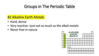 Groups in The Periodic Table
#2 Alkaline Earth Metals
• Hard, dense
• Very reactive –just not as much as the alkali metals
• Never free in nature
 