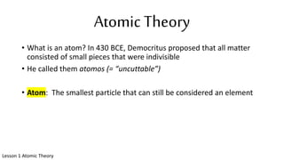 Atomic Theory
• What is an atom? In 430 BCE, Democritus proposed that all matter
consisted of small pieces that were indivisible
• He called them atomos (= “uncuttable”)
• Atom: The smallest particle that can still be considered an element
Lesson 1 Atomic Theory
 