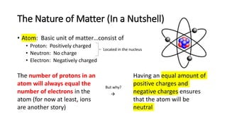 The Nature of Matter (In a Nutshell)
• Atom: Basic unit of matter…consist of
• Proton: Positively charged
• Neutron: No charge
• Electron: Negatively charged
Located in the nucleus
The number of protons in an
atom will always equal the
number of electrons in the
atom (for now at least, ions
are another story)
But why?

Having an equal amount of
positive charges and
negative charges ensures
that the atom will be
neutral
 
