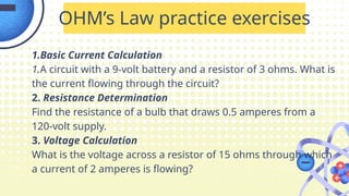 1.Basic Current Calculation
1.A circuit with a 9-volt battery and a resistor of 3 ohms. What is
the current flowing through the circuit?
2. Resistance Determination
Find the resistance of a bulb that draws 0.5 amperes from a
120-volt supply.
3. Voltage Calculation
What is the voltage across a resistor of 15 ohms through which
a current of 2 amperes is flowing?
OHM’s Law practice exercises
 
