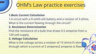 1.Basic Current Calculation
1.A circuit with a 9-volt9-volt battery and a resistor of 3 ohms.
What is the current flowing through the circuit?
2. Resistance Determination
Find the resistance of a bulb that draws 0.5 amperes from a
120-volt supply.
3. Voltage Calculation
What is the voltage across a resistor of 15 ohms15 ohms
through which a current of 2 amperes2 amperes is flowing?
OHM’s Law practice exercises
 
