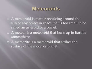  A meteoroid is matter revolving around the
sun or any object in space that is too small to be
called an asteroid or a comet.
 A meteor is a meteoroid that buns up in Earth’s
atmosphere.
 A meteorite is a meteoroid that strikes the
surface of the moon or planet.
 