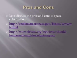  Let’s discuss the pros and cons of space
colonization.
 http://settlement.arc.nasa.gov/Basics/wwww
h.html
 http://www.debate.org/opinions/should-
humans-attempt-to-colonize-space
 