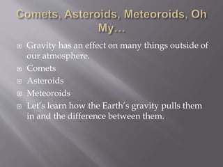  Gravity has an effect on many things outside of
our atmosphere.
 Comets
 Asteroids
 Meteoroids
 Let’s learn how the Earth’s gravity pulls them
in and the difference between them.
 