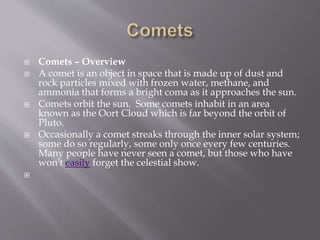  Comets – Overview
 A comet is an object in space that is made up of dust and
rock particles mixed with frozen water, methane, and
ammonia that forms a bright coma as it approaches the sun.
 Comets orbit the sun. Some comets inhabit in an area
known as the Oort Cloud which is far beyond the orbit of
Pluto.
 Occasionally a comet streaks through the inner solar system;
some do so regularly, some only once every few centuries.
Many people have never seen a comet, but those who have
won't easily forget the celestial show.

 
