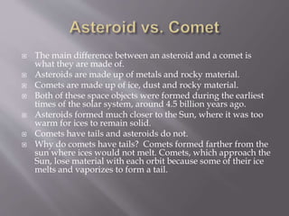  The main difference between an asteroid and a comet is
what they are made of.
 Asteroids are made up of metals and rocky material.
 Comets are made up of ice, dust and rocky material.
 Both of these space objects were formed during the earliest
times of the solar system, around 4.5 billion years ago.
 Asteroids formed much closer to the Sun, where it was too
warm for ices to remain solid.
 Comets have tails and asteroids do not.
 Why do comets have tails? Comets formed farther from the
sun where ices would not melt. Comets, which approach the
Sun, lose material with each orbit because some of their ice
melts and vaporizes to form a tail.
 