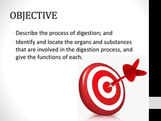 OBJECTIVE
• Describe the process of digestion; and
• Identify and locate the organs and substances
that are involved in the digestion process, and
give the functions of each.
 