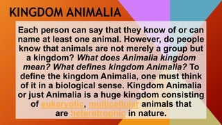 KINGDOM ANIMALIA
Each person can say that they know of or can
name at least one animal. However, do people
know that animals are not merely a group but
a kingdom? What does Animalia kingdom
mean? What defines kingdom Animalia? To
define the kingdom Animalia, one must think
of it in a biological sense. Kingdom Animalia
or just Animalia is a huge kingdom consisting
of eukaryotic, multicellular animals that
are heterotrophic in nature.
 
