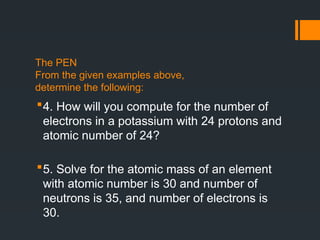 The PEN
From the given examples above,
determine the following:
4. How will you compute for the number of
electrons in a potassium with 24 protons and
atomic number of 24?
5. Solve for the atomic mass of an element
with atomic number is 30 and number of
neutrons is 35, and number of electrons is
30.
 
