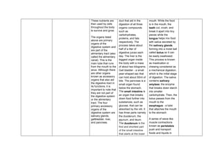 These nutrients are
then used by cells
throughout the body
to survive and grow.
The organs listed
above are primary
organs of the
digestive system and
are part of the
alimentary tract (also
called the alimentary
canal). This is the
main tube that runs
from the mouth to the
anus. Although there
are other organs
known as accessory
organs that also aid
the digestive tract in
its functions, it is
important to note that
they are not part of
the digestive system
or the alimentary
tract. The four
primary accessory
organs of the
digestive system are
salivary glands,
gallbladder, liver,
and pancreas.
duct that aid in the
digestion of all three
organic compounds
such as
carbohydrates,
proteins, and fats
respectively. The
process takes about
half of a liter of
digestive juices each
day. The liver is the
biggest organ inside
the body with a mass
of about two kilograms.
Gall bladder - a small
pear-shaped sac that
can hold about 50ml of
bile. The pancreas is a
small organ found
below the stomach.
The small intestine is
an organ that breaks
down food further into
substances, such as
glucose, that can be
absorbed by the villi. It
has three parts namely
the duodenum, the
jejunum, and ileum.
The duodenum is the
first and shortest part
of the small intestine
that starts at the lower
mouth. While the food
is in the mouth, the
teeth cut, crush, and
break it apart into tiny
pieces while the
tongue helps mix food
with saliva secreted by
the salivary glands
forming into a moist ball
called bolus so it can
be easily swallowed.
This process is known
as mastication or
chewing considered as
a mechanical digestion,
which is the initial stage
of digestion. The saliva
contains salivary
amylase, the enzyme
that breaks down starch
into smaller
carbohydrate. Then, the
bolus passes from the
mouth to the
esophagus - a tube
that attaches the mouth
to the stomach.
A series of wave-like
muscle contractions
known as peristalsis
push and transport
foods and liquids in
 