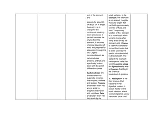end of the stomach
and
extends for about 20
cm to 25 cm in length.
Basically, it is in
charge for the
continuous breaking-
down process as it
partially receives the
chyme from the
stomach, it resumes
chemical digestion of
food, and prepares for
absorption through the
villi. Organic
compounds such as
carbohydrates,
proteins, and fats are
specifically broken
down with the aid of
different enzymes.
Carbohydrates are
broken down into
sugars by enzymes
like amylase, maltase
and lactase. Proteins
are broken down into
amino acids by
enzymes like trypsin
and peptidase. Fats
are broken down into
fatty acids by the
small sections to the
stomach.The stomach
is a J-shaped, bag-like
muscular organ that
can hold approximately
one liter of fluid and
food. The primary
function of the stomach
is to store food, which
turns to chyme after
being acted on by the
stomach acid. Chyme
is a semifluid material
formed from bolus that
is acted upon by the
gastric juices secreted
by the stomach. The
walls of the stomach
have special cells that
secrete gastric juices
like hydrochloric acid
and pepsin that begin
the chemical
breakdown of proteins.
C. Absorption is the
third process that
happens in the
digestive system. It
occurs mostly in the
small intestine where
several digestive juices,
pancreatic juice, and
 