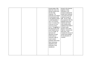 enzyme lipase. After
about four hours, the
stomach pushes food
into the small
intestines. The
production and release
of enzymesand acids
in the digestive system
is called secretion. It
aids in the breaking
down of complex food
molecules into their
chemical building
blocks. The jejunum is
the second part of the
small intestine that is
2.5 cm in length. Its
wall works for
absorption through
enterocytes or
columnar cells of
small nutrient
particles which have
been previously
digested by the
enzymes in the
duodenum.
bile aid in the chemical
digestion of food.
Absorption is the
process of passing the
soluble food molecules
in the wall of the small
intestine through the
villi – the tiny, finger-
like projections from the
epithelial lining of the
intestinal wall. Each
villus contains blood
capillaries that enable it
to absorb water,
glucose, amino acids,
vitamins, minerals, and
fatty acids. It also
increases the amount of
surface area available
for the absorption of
nutrients.
 