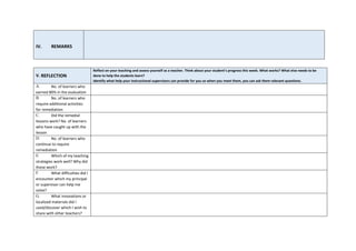 V. REFLECTION
Reflect on your teaching and assess yourself as a teacher. Think about your student’s progress this week. What works? What else needs to be
done to help the students learn?
Identify what help your instructional supervisors can provide for you so when you meet them, you can ask them relevant questions.
A. No. of learners who
earned 80% in the evaluation
B. No. of learners who
require additional activities
for remediation
C. Did the remedial
lessons work? No. of learners
who have caught up with the
lesson
D. No. of learners who
continue to require
remediation
E. Which of my teaching
strategies work well? Why did
these work?
F. What difficulties did I
encounter which my principal
or supervisor can help me
solve?
G. What innovations or
localized materials did I
used/discover which I wish to
share with other teachers?
IV. REMARKS
 
