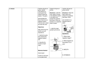 B. ENGAGE Teacher will give an
group activity.
This activity is a
board game that
needs at least two
players. The game
demonstrates the
flow of food into our
digestive system.
The first one to reach
the finish tile wins!
Objectives:
After performing this
activity, you are
expected to:
1. Identify the parts
that compose the
digestive system;
and
2. Describe the
function of each
organ.
Materials Needed:
Game board
A piece of cube dice
or six-sided small
Teacher will give an
activity.
Directions: Label the
main organs involved
in the digestive system
in the figure and
answer the questions
that follow. Write your
answers on a separate
sheet of paper.
1. Label the organ
pointed by the arrow.
Teacher will give an
group activity.
Directions: Study the
figure below and
answer the questions
that follow. Write
your answers on a
separate sheet of
paper.
Questions:
1. When does
ingestion begin?
2. What happens to
food when it is in
your:
A. MOUTH:
B. STOMACH:
 