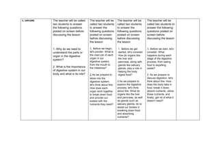 C. EXPLORE The teacher will be called
two students to answer
the following questions
posted on screen before
discussing the lesson
1. Why do we need to
understand the parts or
organ in the digestive
system?
2. What is the importance
of digestive system in our
body and what is its role?
The teacher will be
called two students
to answer the
following questions
posted on screen
before discussing
the lesson
1. Before we begin,
let's ponder: What is
the main job of each
organ in our
digestive system,
from the mouth to
the intestines?
2.As we prepare to
delve into the
digestive system,
let's think about this:
How does each
organ work together
to break down food
and provide our
bodies with the
nutrients they need?
The teacher will be
called two students
to answer the
following questions
posted on screen
before discussing
the lesson
1. Before we get
started, let's consider:
How do organs like
the liver and
pancreas, along with
glands like salivary
glands, play a role in
helping the body
digest food?
2.As we prepare to
explore the digestive
process, let's think
about this: What do
organs like the liver
and pancreas, as well
as glands such as
salivary glands, do to
assist our bodies in
breaking down food
and absorbing
nutrients?
The teacher will be
called two students to
answer the following
questions posted on
screen before
discussing the lesson
1. Before we start, let's
consider: What
happens during each
stage of the digestive
process, from eating
food to expelling
waste?
2. As we prepare to
discuss digestion, let's
think about this: How
does the body take in
food, break it down,
absorb nutrients, utilize
those nutrients, and
finally, get rid of what it
doesn't need?
 